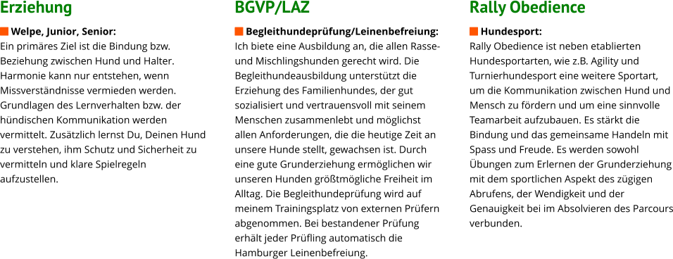 Erziehung  Welpe, Junior, Senior: Ein primäres Ziel ist die Bindung bzw. Beziehung zwischen Hund und Halter. Harmonie kann nur entstehen, wenn Missverständnisse vermieden werden. Grundlagen des Lernverhalten bzw. der hündischen Kommunikation werden vermittelt. Zusätzlich lernst Du, Deinen Hund zu verstehen, ihm Schutz und Sicherheit zu vermitteln und klare Spielregeln aufzustellen.                BGVP/LAZ  Begleithundeprüfung/Leinenbefreiung: Ich biete eine Ausbildung an, die allen Rasse- und Mischlingshunden gerecht wird. Die Begleithundeausbildung unterstützt die Erziehung des Familienhundes, der gut sozialisiert und vertrauensvoll mit seinem Menschen zusammenlebt und möglichst allen Anforderungen, die die heutige Zeit an unsere Hunde stellt, gewachsen ist. Durch eine gute Grunderziehung ermöglichen wir unseren Hunden größtmögliche Freiheit im Alltag. Die Begleithundeprüfung wird auf meinem Trainingsplatz von externen Prüfern abgenommen. Bei bestandener Prüfung erhält jeder Prüfling automatisch die Hamburger Leinenbefreiung.                  Rally Obedience  Hundesport: Rally Obedience ist neben etablierten Hundesportarten, wie z.B. Agility und Turnierhundesport eine weitere Sportart, um die Kommunikation zwischen Hund und Mensch zu fördern und um eine sinnvolle Teamarbeit aufzubauen. Es stärkt die Bindung und das gemeinsame Handeln mit Spass und Freude. Es werden sowohl Übungen zum Erlernen der Grunderziehung mit dem sportlichen Aspekt des zügigen Abrufens, der Wendigkeit und der Genauigkeit bei im Absolvieren des Parcours verbunden.
