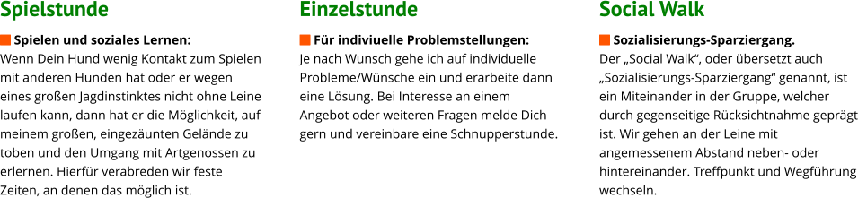 Spielstunde  Spielen und soziales Lernen: Wenn Dein Hund wenig Kontakt zum Spielen mit anderen Hunden hat oder er wegen eines großen Jagdinstinktes nicht ohne Leine laufen kann, dann hat er die Möglichkeit, auf meinem großen, eingezäunten Gelände zu toben und den Umgang mit Artgenossen zu erlernen. Hierfür verabreden wir feste Zeiten, an denen das möglich ist.                 Einzelstunde  Für indiviuelle Problemstellungen: Je nach Wunsch gehe ich auf individuelle Probleme/Wünsche ein und erarbeite dann eine Lösung. Bei Interesse an einem Angebot oder weiteren Fragen melde Dich gern und vereinbare eine Schnupperstunde.                             Social Walk  Sozialisierungs-Sparziergang.  Der „Social Walk“, oder übersetzt auch „Sozialisierungs-Sparziergang“ genannt, ist ein Miteinander in der Gruppe, welcher durch gegenseitige Rücksichtnahme geprägt ist. Wir gehen an der Leine mit angemessenem Abstand neben- oder hintereinander. Treffpunkt und Wegführung wechseln.